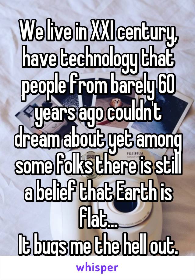 We live in XXI century, have technology that people from barely 60 years ago couldn't dream about yet among some folks there is still a belief that Earth is flat...
It bugs me the hell out.