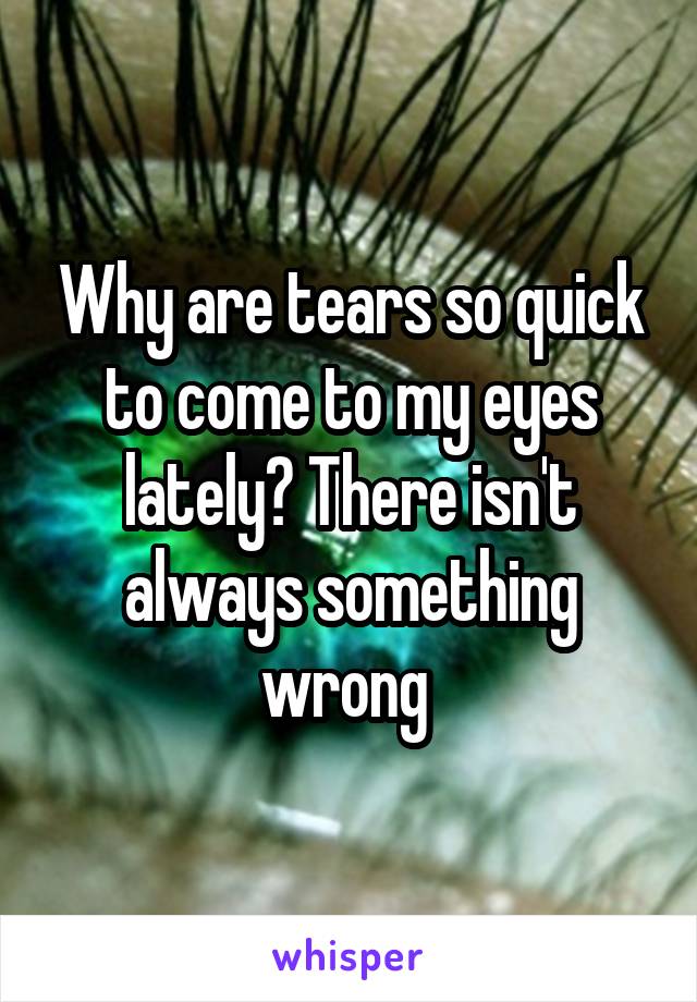 Why are tears so quick to come to my eyes lately? There isn't always something wrong 