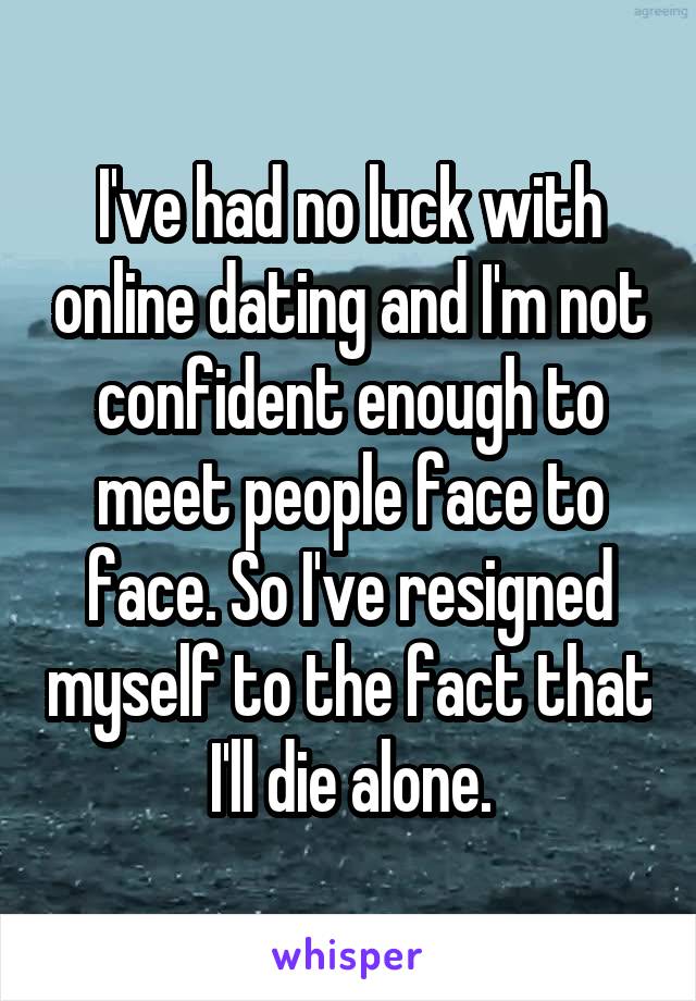 I've had no luck with online dating and I'm not confident enough to meet people face to face. So I've resigned myself to the fact that I'll die alone.
