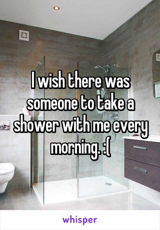 I wish there was someone to take a shower with me every morning. :(