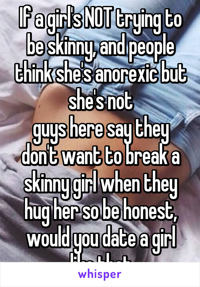 If a girl's NOT trying to be skinny, and people think she's anorexic but she's not
guys here say they don't want to break a skinny girl when they hug her so be honest, would you date a girl like that