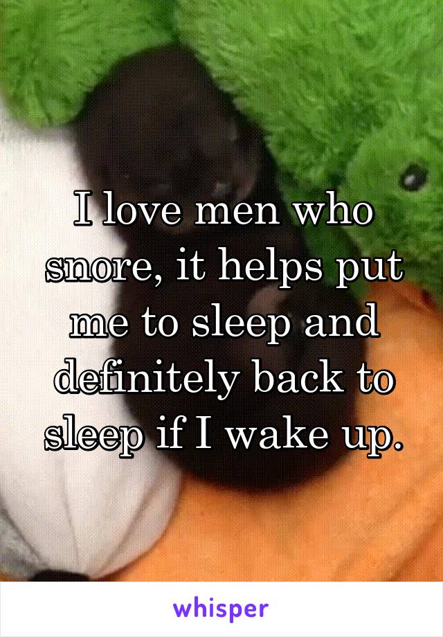 I love men who snore, it helps put me to sleep and definitely back to sleep if I wake up.