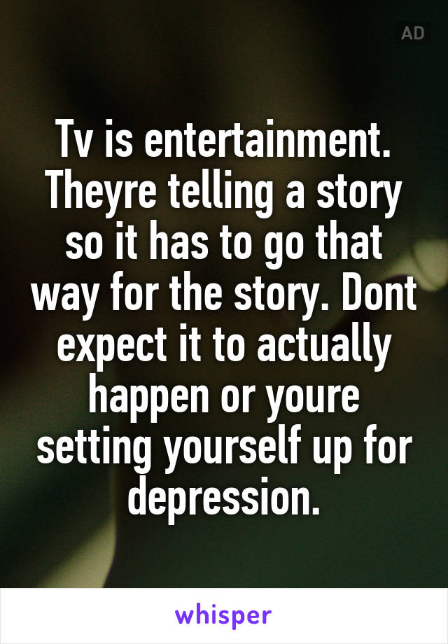 Tv is entertainment. Theyre telling a story so it has to go that way for the story. Dont expect it to actually happen or youre setting yourself up for depression.