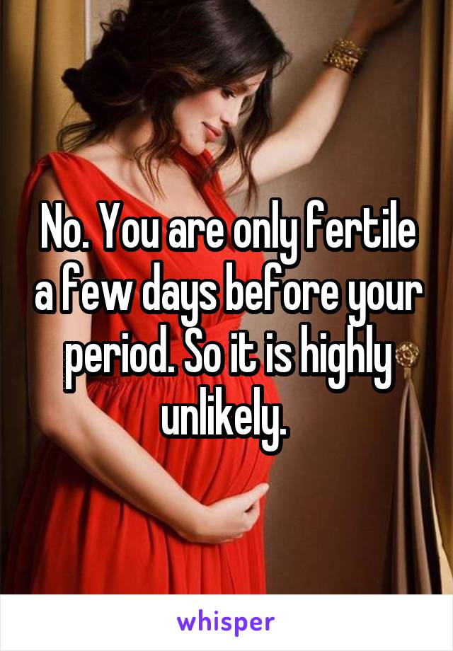 No. You are only fertile a few days before your period. So it is highly unlikely. 
