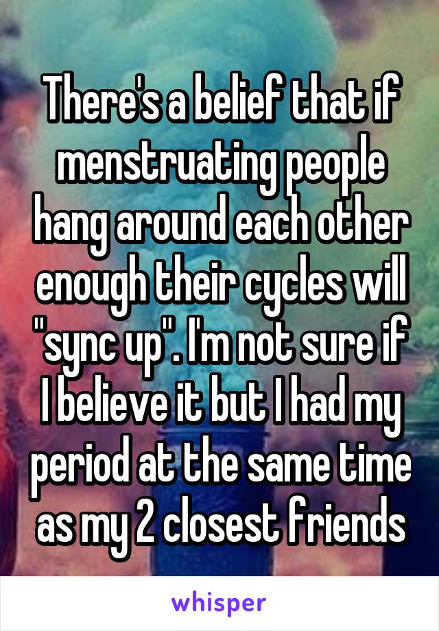 There's a belief that if menstruating people hang around each other enough their cycles will "sync up". I'm not sure if I believe it but I had my period at the same time as my 2 closest friends
