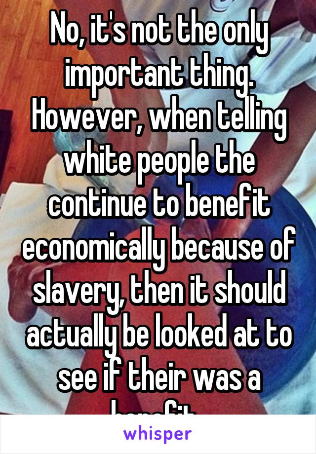 No, it's not the only important thing. However, when telling white people the continue to benefit economically because of slavery, then it should actually be looked at to see if their was a benefit. 