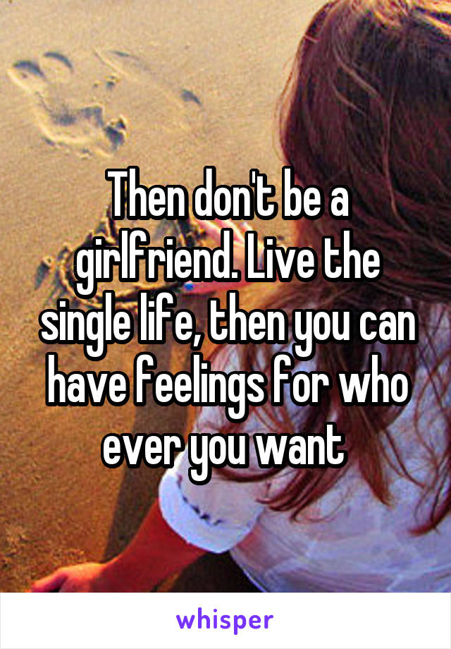 Then don't be a girlfriend. Live the single life, then you can have feelings for who ever you want 