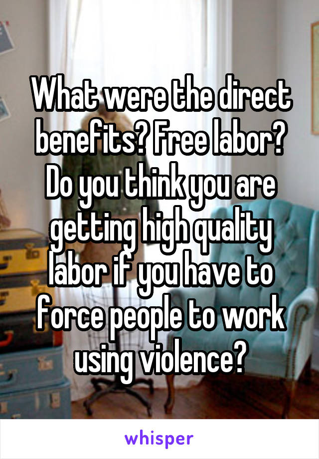 What were the direct benefits? Free labor? Do you think you are getting high quality labor if you have to force people to work using violence?