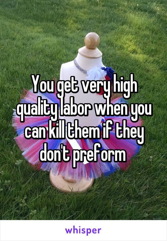 You get very high quality labor when you can kill them if they don't preform 