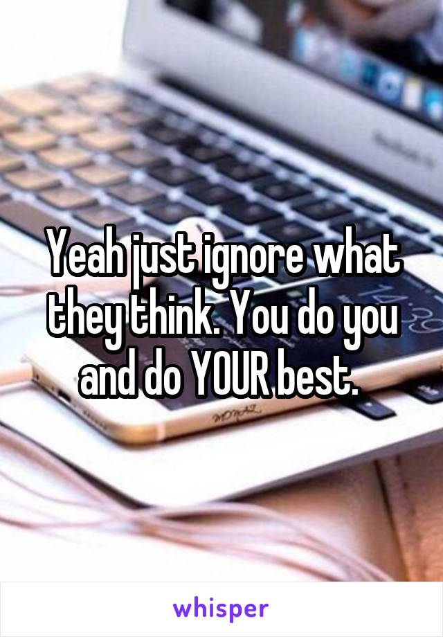 Yeah just ignore what they think. You do you and do YOUR best. 
