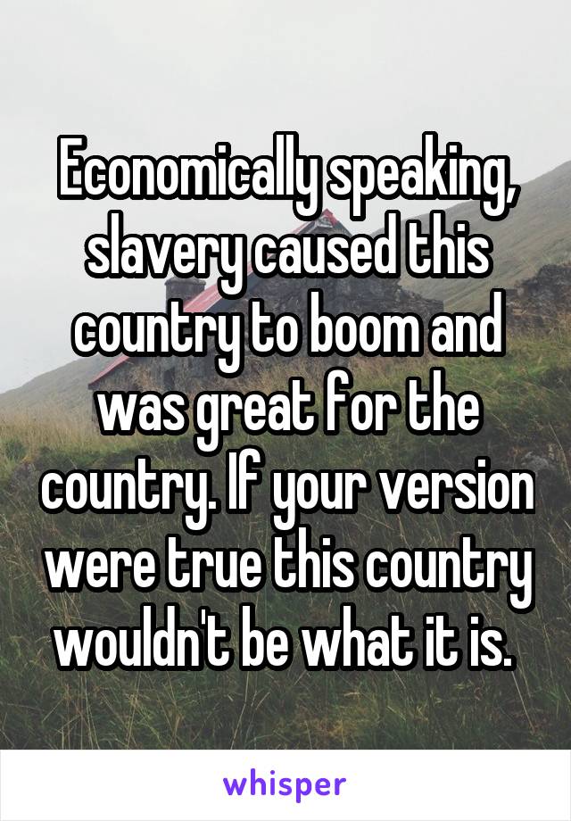Economically speaking, slavery caused this country to boom and was great for the country. If your version were true this country wouldn't be what it is. 