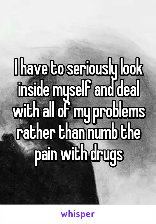 I have to seriously look inside myself and deal with all of my problems rather than numb the pain with drugs