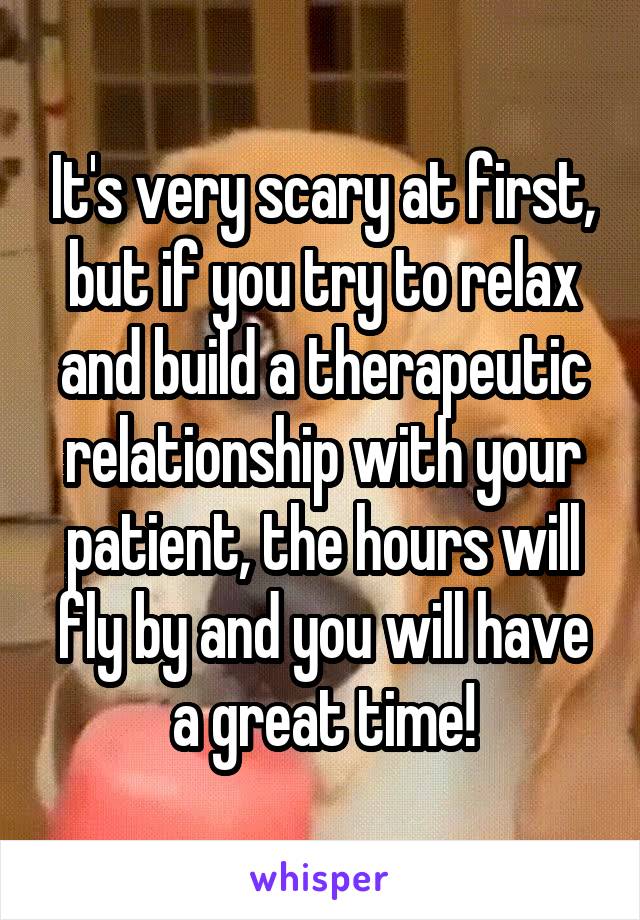 It's very scary at first, but if you try to relax and build a therapeutic relationship with your patient, the hours will fly by and you will have a great time!