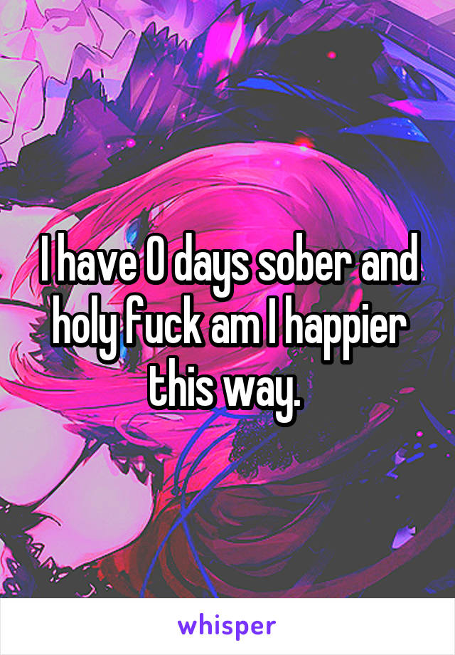 I have 0 days sober and holy fuck am I happier this way. 
