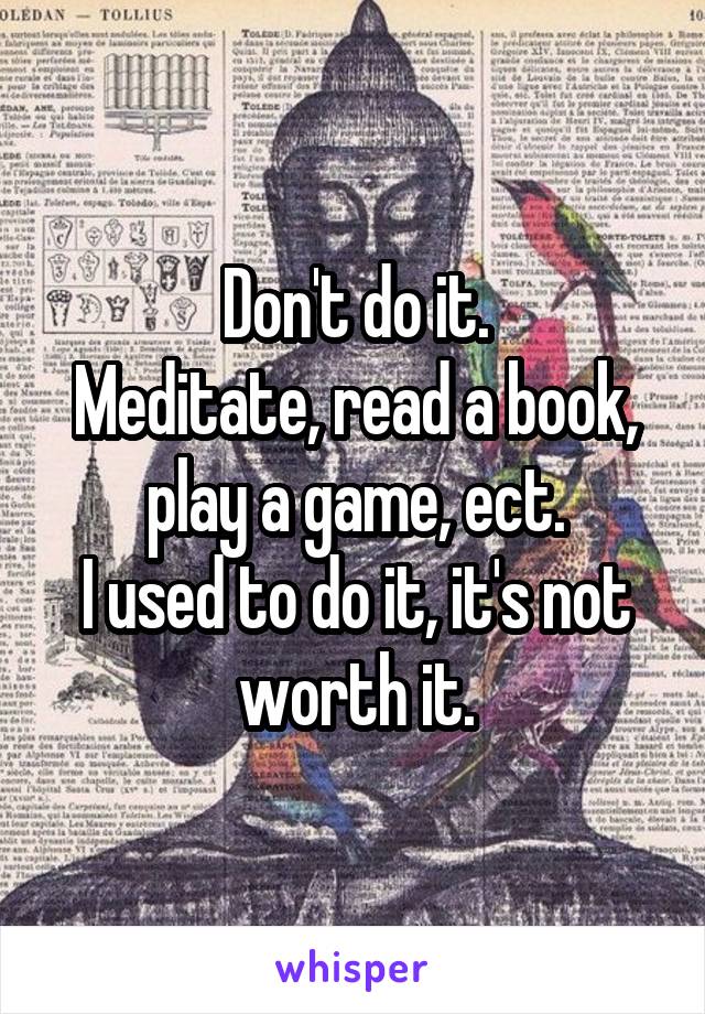 Don't do it.
Meditate, read a book, play a game, ect.
I used to do it, it's not worth it.