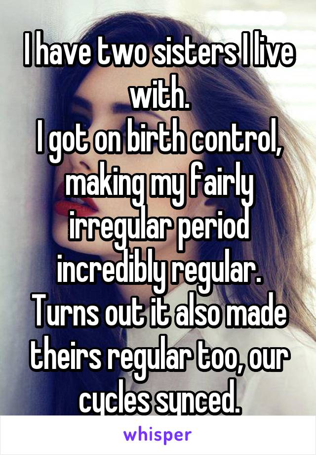 I have two sisters I live with.
I got on birth control, making my fairly irregular period incredibly regular.
Turns out it also made theirs regular too, our cycles synced.