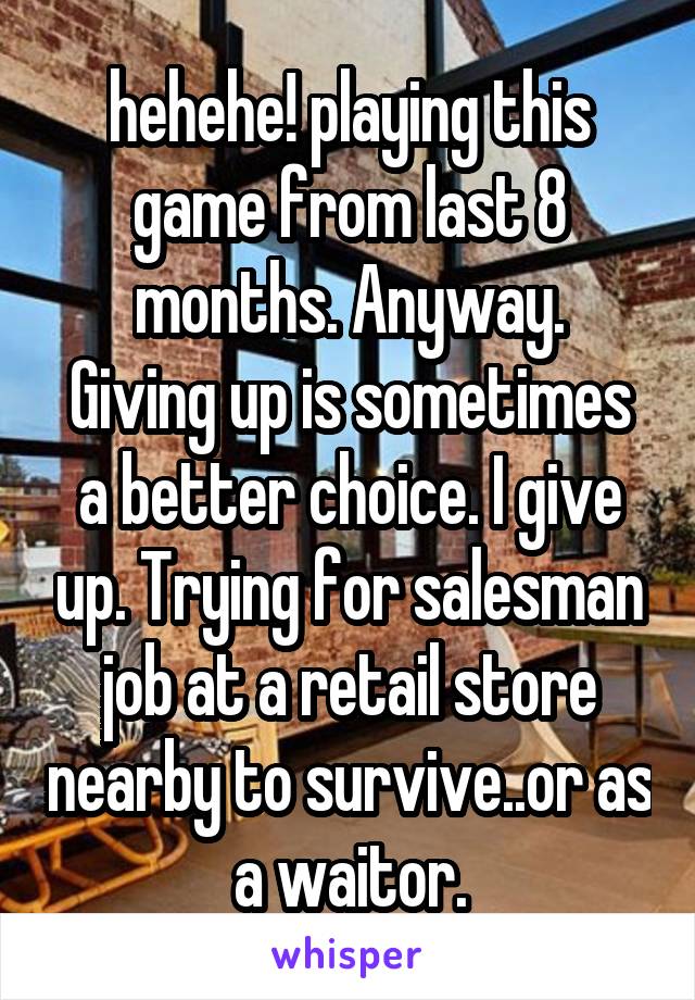 hehehe! playing this game from last 8 months. Anyway.
Giving up is sometimes a better choice. I give up. Trying for salesman job at a retail store nearby to survive..or as a waitor.