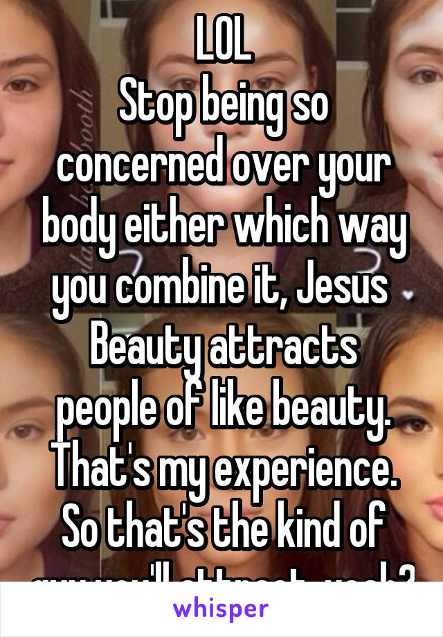 LOL
Stop being so concerned over your body either which way you combine it, Jesus 
Beauty attracts people of like beauty. That's my experience. So that's the kind of guy you'll attract, yeah?