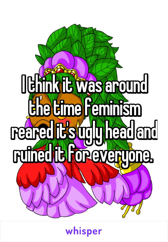 I think it was around the time feminism reared it's ugly head and ruined it for everyone. 