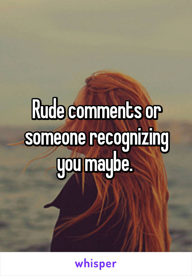 Rude comments or someone recognizing you maybe. 
