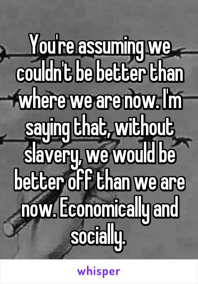 You're assuming we couldn't be better than where we are now. I'm saying that, without slavery, we would be better off than we are now. Economically and socially. 