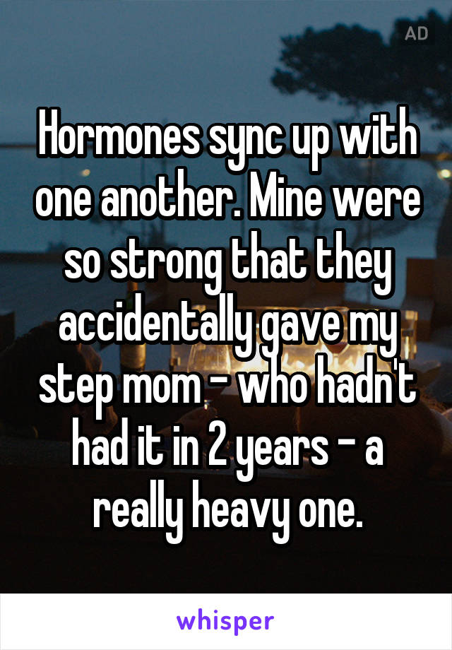 Hormones sync up with one another. Mine were so strong that they accidentally gave my step mom - who hadn't had it in 2 years - a really heavy one.