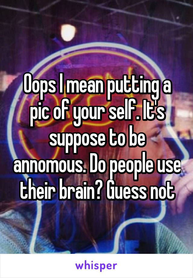Oops I mean putting a pic of your self. It's suppose to be annomous. Do people use their brain? Guess not