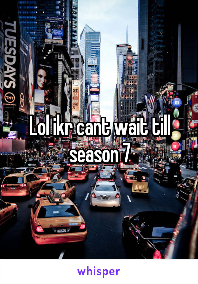 Lol ikr cant wait till season 7