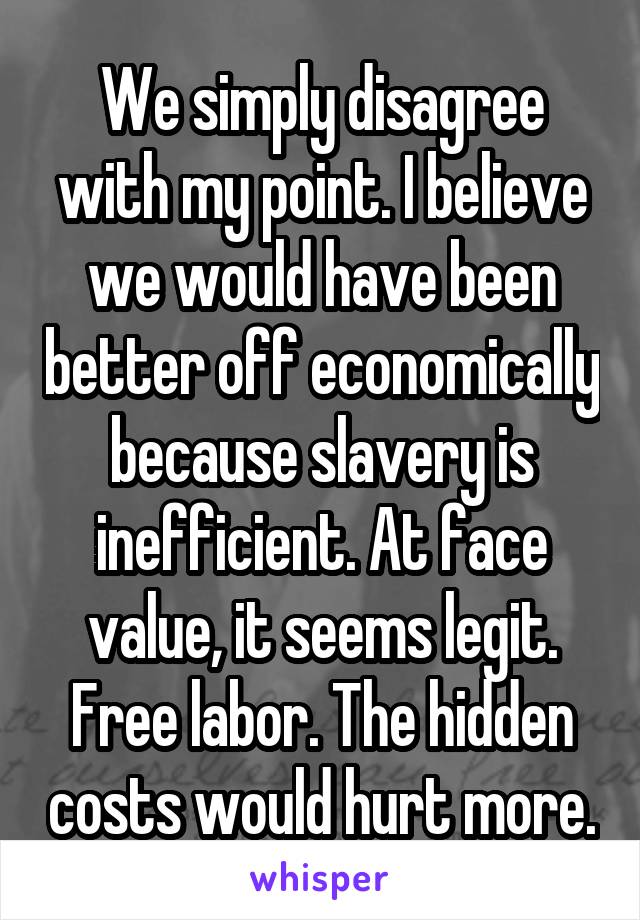 We simply disagree with my point. I believe we would have been better off economically because slavery is inefficient. At face value, it seems legit. Free labor. The hidden costs would hurt more.