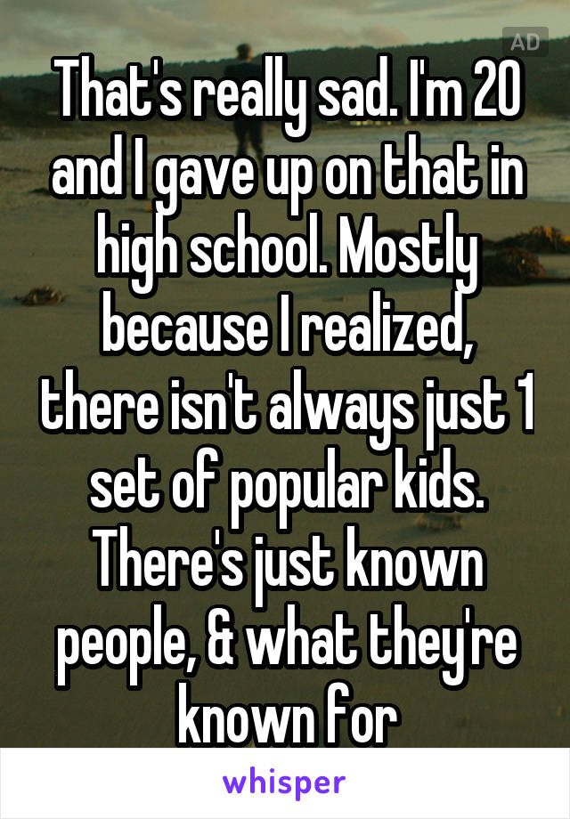 That's really sad. I'm 20 and I gave up on that in high school. Mostly because I realized, there isn't always just 1 set of popular kids. There's just known people, & what they're known for
