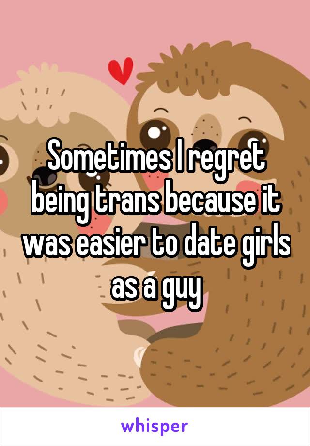 Sometimes I regret being trans because it was easier to date girls as a guy