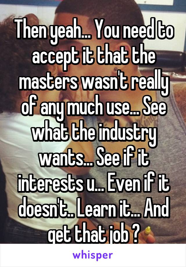 Then yeah... You need to accept it that the masters wasn't really of any much use... See what the industry wants... See if it interests u... Even if it doesn't.. Learn it... And get that job ✌