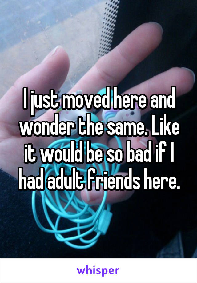 I just moved here and wonder the same. Like it would be so bad if I had adult friends here.