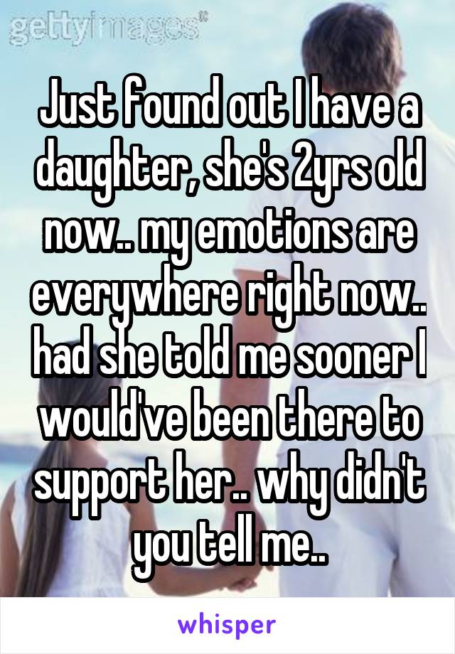 Just found out I have a daughter, she's 2yrs old now.. my emotions are everywhere right now.. had she told me sooner I would've been there to support her.. why didn't you tell me..