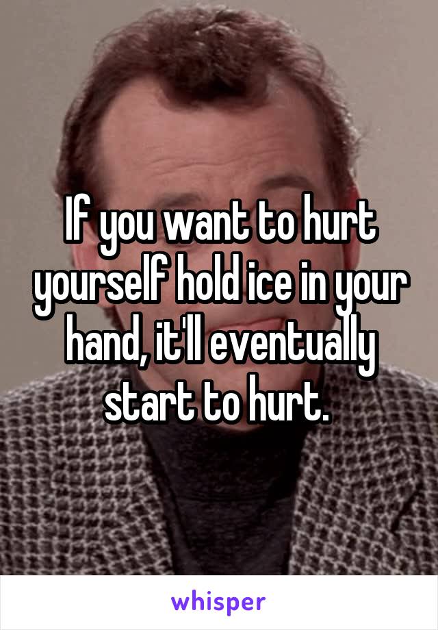If you want to hurt yourself hold ice in your hand, it'll eventually start to hurt. 