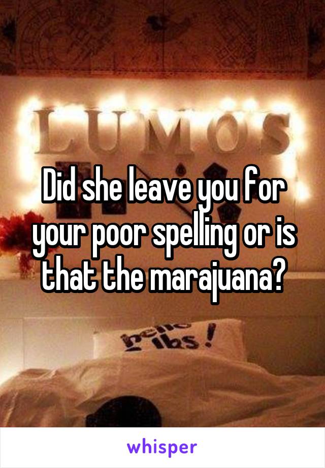 Did she leave you for your poor spelling or is that the marajuana?
