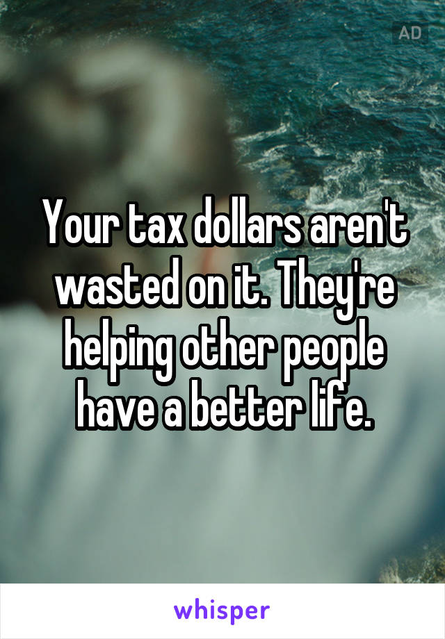 Your tax dollars aren't wasted on it. They're helping other people have a better life.