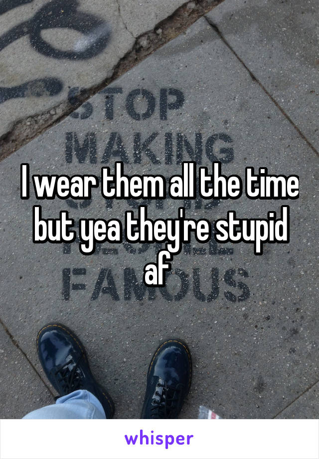 I wear them all the time but yea they're stupid af 