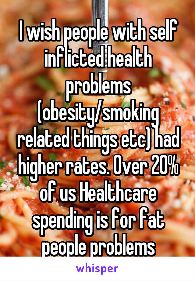 I wish people with self inflicted health problems (obesity/smoking related things etc) had higher rates. Over 20% of us Healthcare spending is for fat people problems