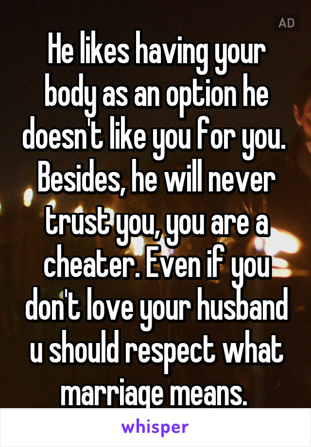 He likes having your body as an option he doesn't like you for you.  Besides, he will never trust you, you are a cheater. Even if you don't love your husband u should respect what marriage means. 