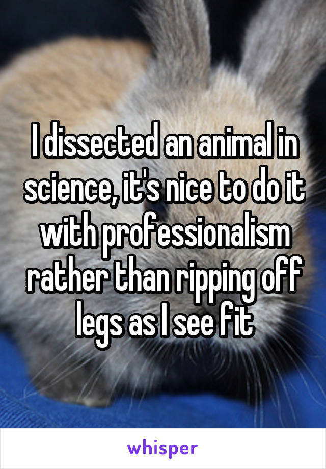 I dissected an animal in science, it's nice to do it with professionalism rather than ripping off legs as I see fit