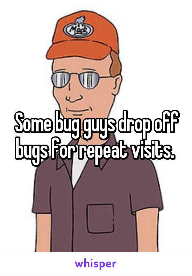Some bug guys drop off bugs for repeat visits. 