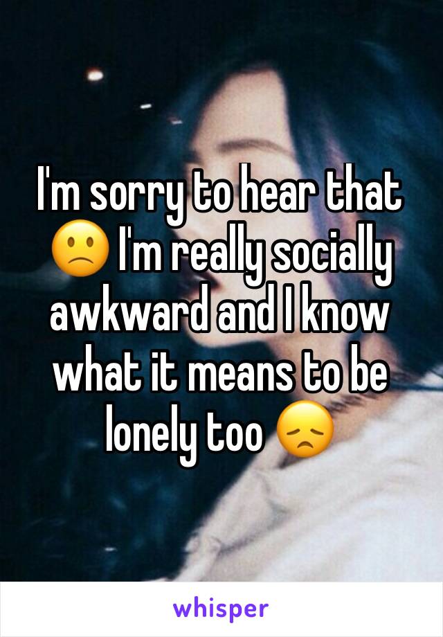 I'm sorry to hear that 🙁 I'm really socially awkward and I know what it means to be lonely too 😞