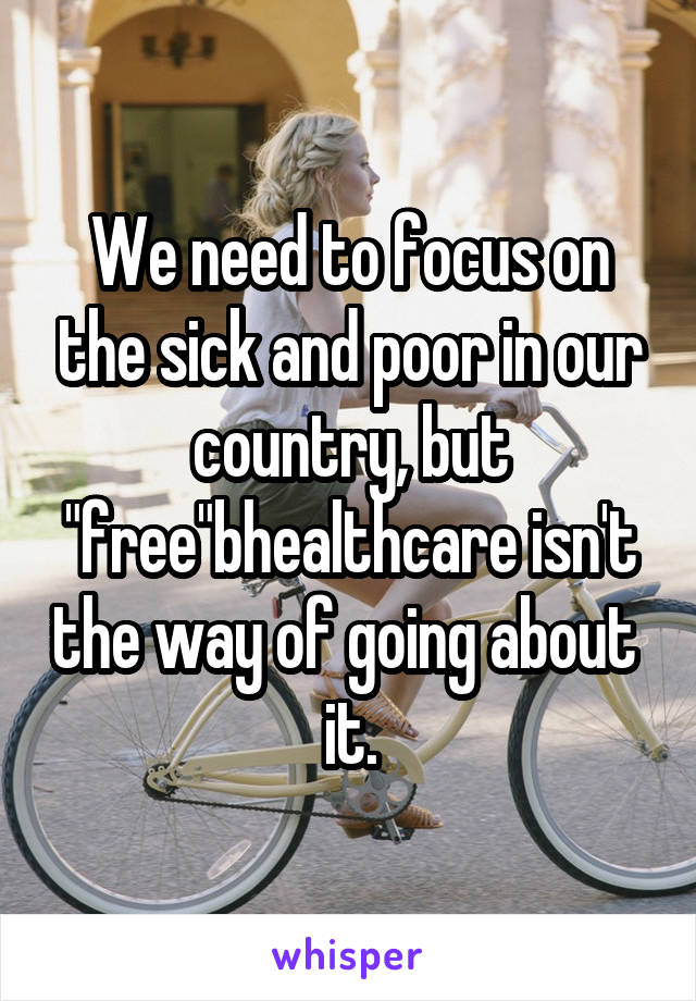 We need to focus on the sick and poor in our country, but "free"bhealthcare isn't the way of going about  it.