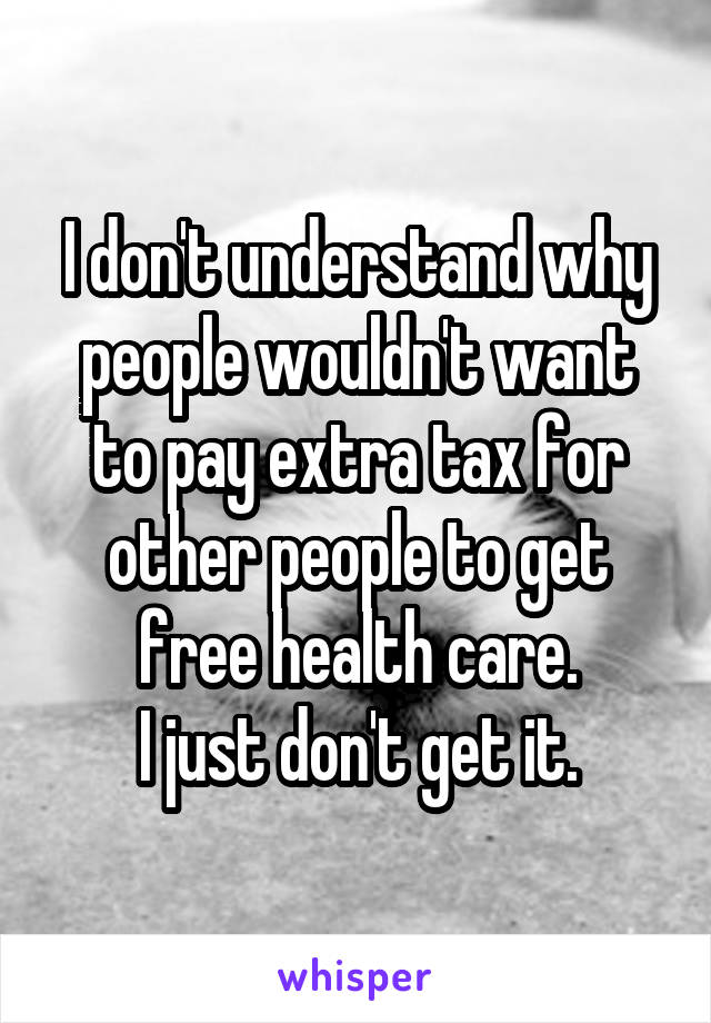 I don't understand why people wouldn't want to pay extra tax for other people to get free health care.
I just don't get it.