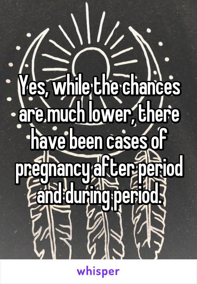 Yes, while the chances are much lower, there have been cases of pregnancy after period and during period.