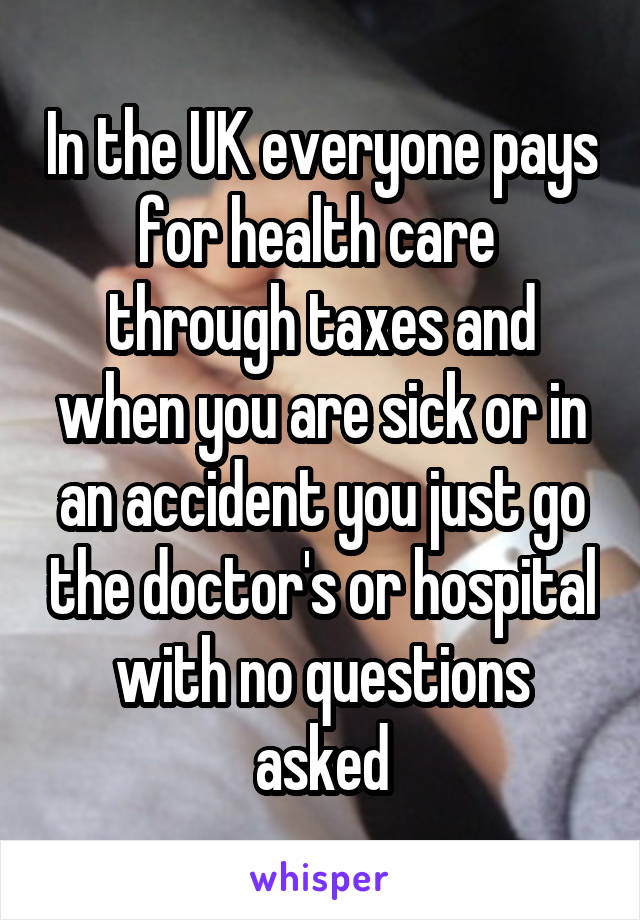 In the UK everyone pays for health care  through taxes and when you are sick or in an accident you just go the doctor's or hospital with no questions asked