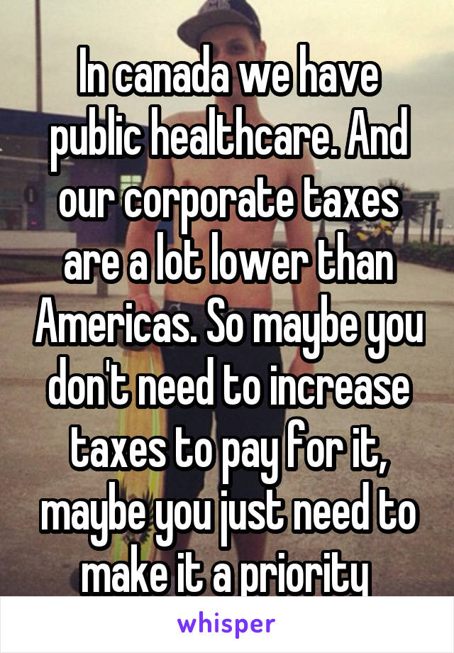 In canada we have public healthcare. And our corporate taxes are a lot lower than Americas. So maybe you don't need to increase taxes to pay for it, maybe you just need to make it a priority 