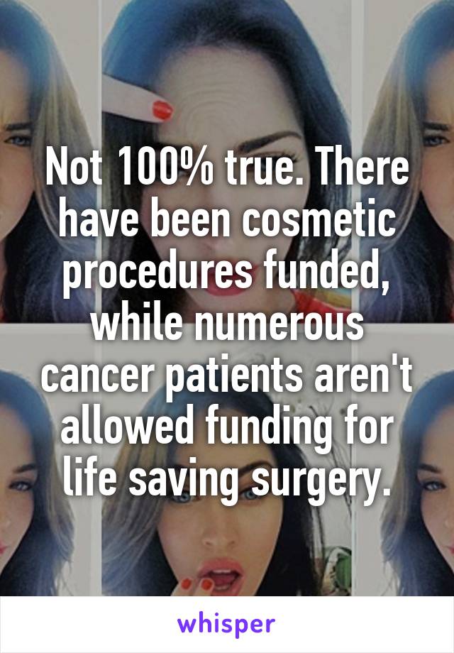 Not 100% true. There have been cosmetic procedures funded, while numerous cancer patients aren't allowed funding for life saving surgery.