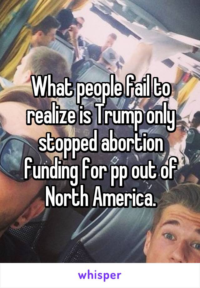 What people fail to realize is Trump only stopped abortion funding for pp out of North America.